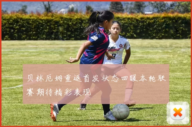 贝林厄姆重返首发状态回暖本轮联赛期待精彩表现