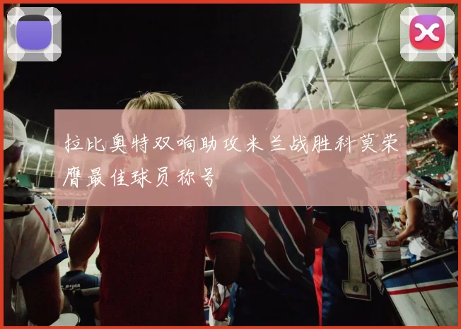 拉比奥特双响助攻米兰战胜科莫荣膺最佳球员称号