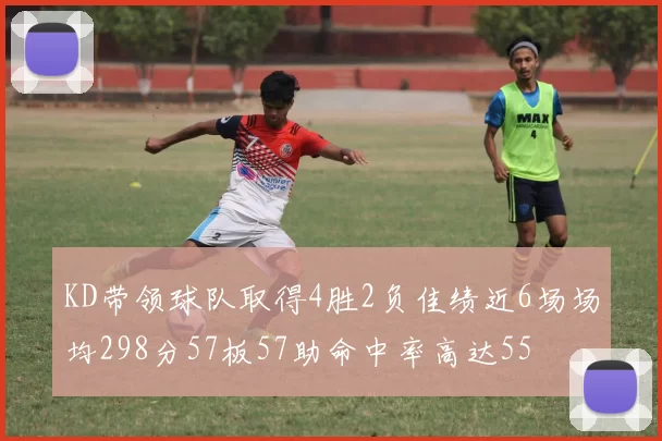 KD带领球队取得4胜2负佳绩近6场场均298分57板57助命中率高达55