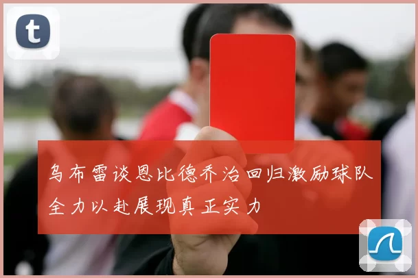 乌布雷谈恩比德乔治回归激励球队全力以赴展现真正实力