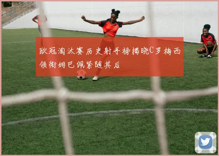 欧冠淘汰赛历史射手榜揭晓C罗梅西领衔姆巴佩紧随其后