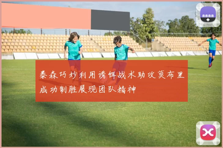 泰森巧妙利用诱饵战术助攻莫布里成功制胜展现团队精神