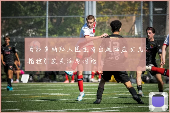 马拉多纳私人医生将出庭回应女儿指控引发关注与讨论