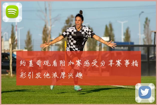 约基奇观看附加赛感受分享赛事精彩引发他浓厚兴趣